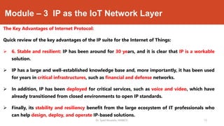 Module – 3 IP as the IoT Network Layer
The Key Advantages of Internet Protocol:
Quick review of the key advantages of the IP suite for the Internet of Things:
 6. Stable and resilient: IP has been around for 30 years, and it is clear that IP is a workable
solution.
 IP has a large and well-established knowledge base and, more importantly, it has been used
for years in critical infrastructures, such as financial and defense networks.
 In addition, IP has been deployed for critical services, such as voice and video, which have
already transitioned from closed environments to open IP standards.
 Finally, its stability and resiliency benefit from the large ecosystem of IT professionals who
can help design, deploy, and operate IP-based solutions.
Dr. Syed Mustafa, HKBKCE. `15
 
