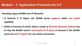 Module – 3 Application Protocols for IoT
Tunneling Legacy SCADA over IP Networks:
 In Scenario C in Figure, the SCADA server supports native raw socket
capability.
 Unlike in Scenarios A and B, where a router or IP/serial redirector software has
to map the SCADA server’s serial ports to IP ports, in Scenario C the SCADA
server has full IP support for raw socket connections.
Dr. Syed Mustafa, HKBKCE.
150
 