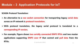 Module – 3 Application Protocols for IoT
SCADA Protocol Translation:
 An alternative to a raw socket connection for transporting legacy serial data
across an IP network is protocol translation.
 With protocol translation, the legacy serial protocol is translated to a
corresponding IP version.
 For example, Figure shows two serially connected DNP3 RTUs and two master
applications supporting DNP3 over IP that control and pull data from the
RTUs. Dr. Syed Mustafa, HKBKCE.
151
 