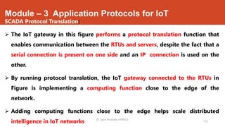 Module – 3 Application Protocols for IoT
SCADA Protocol Translation:
 The IoT gateway in this figure performs a protocol translation function that
enables communication between the RTUs and servers, despite the fact that a
serial connection is present on one side and an IP connection is used on the
other.
 By running protocol translation, the IoT gateway connected to the RTUs in
Figure is implementing a computing function close to the edge of the
network.
 Adding computing functions close to the edge helps scale distributed
intelligence in IoT networks Dr. Syed Mustafa, HKBKCE.
152
 