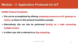 Module – 3 Application Protocols for IoT
SCADA Protocol Translation:
 This can be accomplished by offering computing resources on IoT gateways or
routers, as shown in this protocol translation example.
 Alternatively, this can also be performed directly on a node connecting
multiple sensors.
 In either case, this is referred to as fog computing.
Dr. Syed Mustafa, HKBKCE.
153
 