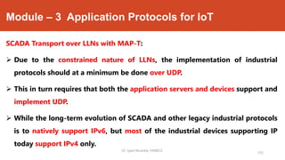 Module – 3 Application Protocols for IoT
SCADA Transport over LLNs with MAP-T:
 Due to the constrained nature of LLNs, the implementation of industrial
protocols should at a minimum be done over UDP.
 This in turn requires that both the application servers and devices support and
implement UDP.
 While the long-term evolution of SCADA and other legacy industrial protocols
is to natively support IPv6, but most of the industrial devices supporting IP
today support IPv4 only.
Dr. Syed Mustafa, HKBKCE.
155
 