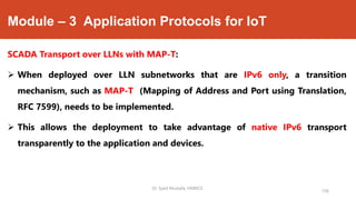 Module – 3 Application Protocols for IoT
SCADA Transport over LLNs with MAP-T:
 When deployed over LLN subnetworks that are IPv6 only, a transition
mechanism, such as MAP-T (Mapping of Address and Port using Translation,
RFC 7599), needs to be implemented.
 This allows the deployment to take advantage of native IPv6 transport
transparently to the application and devices.
Dr. Syed Mustafa, HKBKCE.
156
 