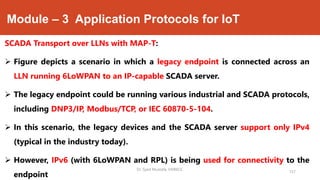 Module – 3 Application Protocols for IoT
SCADA Transport over LLNs with MAP-T:
 Figure depicts a scenario in which a legacy endpoint is connected across an
LLN running 6LoWPAN to an IP-capable SCADA server.
 The legacy endpoint could be running various industrial and SCADA protocols,
including DNP3/IP, Modbus/TCP, or IEC 60870-5-104.
 In this scenario, the legacy devices and the SCADA server support only IPv4
(typical in the industry today).
 However, IPv6 (with 6LoWPAN and RPL) is being used for connectivity to the
endpoint
Dr. Syed Mustafa, HKBKCE.
157
 