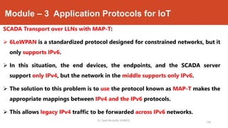 Module – 3 Application Protocols for IoT
SCADA Transport over LLNs with MAP-T:
 6LoWPAN is a standardized protocol designed for constrained networks, but it
only supports IPv6.
 In this situation, the end devices, the endpoints, and the SCADA server
support only IPv4, but the network in the middle supports only IPv6.
 The solution to this problem is to use the protocol known as MAP-T makes the
appropriate mappings between IPv4 and the IPv6 protocols.
 This allows legacy IPv4 traffic to be forwarded across IPv6 networks.
Dr. Syed Mustafa, HKBKCE.
158
 