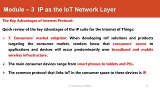 Module – 3 IP as the IoT Network Layer
The Key Advantages of Internet Protocol:
Quick review of the key advantages of the IP suite for the Internet of Things:
 7. Consumers’ market adoption: When developing IoT solutions and products
targeting the consumer market, vendors know that consumers’ access to
applications and devices will occur predominantly over broadband and mobile
wireless infrastructure.
 The main consumer devices range from smart phones to tablets and PCs.
 The common protocol that links IoT in the consumer space to these devices is IP.
Dr. Syed Mustafa, HKBKCE. `16
 