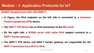 Module – 3 Application Protocols for IoT
SCADA Transport over LLNs with MAP-T:
 In Figure, the IPv4 endpoint on the left side is connected to a Customer
Premise Equipment (CPE) device.
 The MAP-T CPE device has an IPv6 connection to the RPL mesh.
 On the right side, a SCADA server with native IPv4 support connects to a
MAP-T border gateway.
 The MAP-T CPE device and MAP-T border gateway are responsible for the
MAP-T conversion from IPv4 to IPv6.
Dr. Syed Mustafa, HKBKCE.
160
 