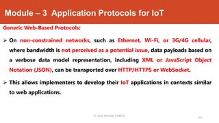 Module – 3 Application Protocols for IoT
Generic Web-Based Protocols:
 On non-constrained networks, such as Ethernet, Wi-Fi, or 3G/4G cellular,
where bandwidth is not perceived as a potential issue, data payloads based on
a verbose data model representation, including XML or JavaScript Object
Notation (JSON), can be transported over HTTP/HTTPS or WebSocket.
 This allows implementers to develop their IoT applications in contexts similar
to web applications.
Dr. Syed Mustafa, HKBKCE.
161
 