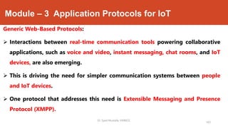 Module – 3 Application Protocols for IoT
Generic Web-Based Protocols:
 Interactions between real-time communication tools powering collaborative
applications, such as voice and video, instant messaging, chat rooms, and IoT
devices, are also emerging.
 This is driving the need for simpler communication systems between people
and IoT devices.
 One protocol that addresses this need is Extensible Messaging and Presence
Protocol (XMPP).
Dr. Syed Mustafa, HKBKCE.
163
 
