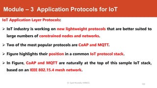 Module – 3 Application Protocols for IoT
IoT Application Layer Protocols:
 IoT industry is working on new lightweight protocols that are better suited to
large numbers of constrained nodes and networks.
 Two of the most popular protocols are CoAP and MQTT.
 Figure highlights their position in a common IoT protocol stack.
 In Figure, CoAP and MQTT are naturally at the top of this sample IoT stack,
based on an IEEE 802.15.4 mesh network.
Dr. Syed Mustafa, HKBKCE.
164
 