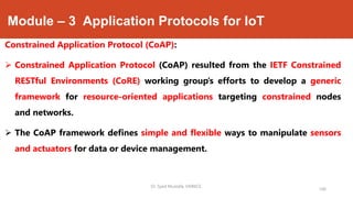 Module – 3 Application Protocols for IoT
Constrained Application Protocol (CoAP):
 Constrained Application Protocol (CoAP) resulted from the IETF Constrained
RESTful Environments (CoRE) working group’s efforts to develop a generic
framework for resource-oriented applications targeting constrained nodes
and networks.
 The CoAP framework defines simple and flexible ways to manipulate sensors
and actuators for data or device management.
Dr. Syed Mustafa, HKBKCE.
166
 
