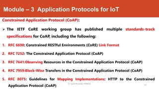 Module – 3 Application Protocols for IoT
Constrained Application Protocol (CoAP):
 The IETF CoRE working group has published multiple standards-track
specifications for CoAP, including the following:
1. RFC 6690: Constrained RESTful Environments (CoRE) Link Format
2. RFC 7252: The Constrained Application Protocol (CoAP)
3. RFC 7641:Observing Resources in the Constrained Application Protocol (CoAP)
4. RFC 7959:Block-Wise Transfers in the Constrained Application Protocol (CoAP)
5. RFC 8075: Guidelines for Mapping Implementations: HTTP to the Constrained
Application Protocol (CoAP)
Dr. Syed Mustafa, HKBKCE.
167
 