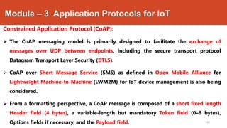 Module – 3 Application Protocols for IoT
Constrained Application Protocol (CoAP):
 The CoAP messaging model is primarily designed to facilitate the exchange of
messages over UDP between endpoints, including the secure transport protocol
Datagram Transport Layer Security (DTLS).
 CoAP over Short Message Service (SMS) as defined in Open Mobile Alliance for
Lightweight Machine-to-Machine (LWM2M) for IoT device management is also being
considered.
 From a formatting perspective, a CoAP message is composed of a short fixed length
Header field (4 bytes), a variable-length but mandatory Token field (0–8 bytes),
Options fields if necessary, and the Payload field. 168
 