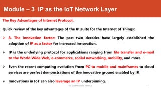 Module – 3 IP as the IoT Network Layer
The Key Advantages of Internet Protocol:
Quick review of the key advantages of the IP suite for the Internet of Things:
 8. The innovation factor: The past two decades have largely established the
adoption of IP as a factor for increased innovation.
 IP is the underlying protocol for applications ranging from file transfer and e-mail
to the World Wide Web, e-commerce, social networking, mobility, and more.
 Even the recent computing evolution from PC to mobile and mainframes to cloud
services are perfect demonstrations of the innovative ground enabled by IP.
 Innovations in IoT can also leverage an IP underpinning.
Dr. Syed Mustafa, HKBKCE. `17
 