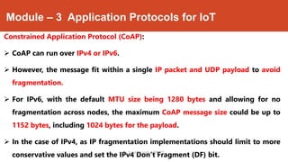 Module – 3 Application Protocols for IoT
Constrained Application Protocol (CoAP):
 CoAP can run over IPv4 or IPv6.
 However, the message fit within a single IP packet and UDP payload to avoid
fragmentation.
 For IPv6, with the default MTU size being 1280 bytes and allowing for no
fragmentation across nodes, the maximum CoAP message size could be up to
1152 bytes, including 1024 bytes for the payload.
 In the case of IPv4, as IP fragmentation implementations should limit to more
conservative values and set the IPv4 Don’t Fragment (DF) bit.Dr. Syed Mustafa, HKBKCE.
 