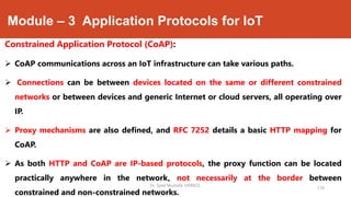 Module – 3 Application Protocols for IoT
Constrained Application Protocol (CoAP):
 CoAP communications across an IoT infrastructure can take various paths.
 Connections can be between devices located on the same or different constrained
networks or between devices and generic Internet or cloud servers, all operating over
IP.
 Proxy mechanisms are also defined, and RFC 7252 details a basic HTTP mapping for
CoAP.
 As both HTTP and CoAP are IP-based protocols, the proxy function can be located
practically anywhere in the network, not necessarily at the border between
constrained and non-constrained networks.
174
Dr. Syed Mustafa, HKBKCE.
 