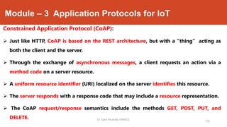 Module – 3 Application Protocols for IoT
Constrained Application Protocol (CoAP):
 Just like HTTP, CoAP is based on the REST architecture, but with a “thing” acting as
both the client and the server.
 Through the exchange of asynchronous messages, a client requests an action via a
method code on a server resource.
 A uniform resource identifier (URI) localized on the server identifies this resource.
 The server responds with a response code that may include a resource representation.
 The CoAP request/response semantics include the methods GET, POST, PUT, and
DELETE.
176
Dr. Syed Mustafa, HKBKCE.
 