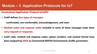 Module – 3 Application Protocols for IoT
Constrained Application Protocol (CoAP):
 CoAP defines four types of messages:
confirmable, non-confirmable, acknowledgement, and reset.
 Method codes and response codes included in some of these messages make them
carry requests or responses.
 CoAP code, method and response codes, option numbers, and content format have
been assigned by IANA as Constrained RESTful Environments (CoRE) parameters.
178
Dr. Syed Mustafa, HKBKCE.
 