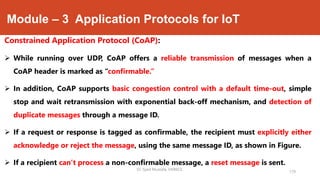 Module – 3 Application Protocols for IoT
Constrained Application Protocol (CoAP):
 While running over UDP, CoAP offers a reliable transmission of messages when a
CoAP header is marked as “confirmable.”
 In addition, CoAP supports basic congestion control with a default time-out, simple
stop and wait retransmission with exponential back-off mechanism, and detection of
duplicate messages through a message ID.
 If a request or response is tagged as confirmable, the recipient must explicitly either
acknowledge or reject the message, using the same message ID, as shown in Figure.
 If a recipient can’t process a non-confirmable message, a reset message is sent.
179
Dr. Syed Mustafa, HKBKCE.
 