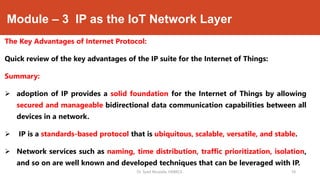 Module – 3 IP as the IoT Network Layer
The Key Advantages of Internet Protocol:
Quick review of the key advantages of the IP suite for the Internet of Things:
Summary:
 adoption of IP provides a solid foundation for the Internet of Things by allowing
secured and manageable bidirectional data communication capabilities between all
devices in a network.
 IP is a standards-based protocol that is ubiquitous, scalable, versatile, and stable.
 Network services such as naming, time distribution, traffic prioritization, isolation,
and so on are well known and developed techniques that can be leveraged with IP.
Dr. Syed Mustafa, HKBKCE. `18
 
