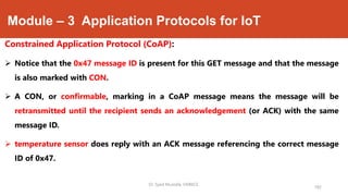 Module – 3 Application Protocols for IoT
Constrained Application Protocol (CoAP):
 Notice that the 0x47 message ID is present for this GET message and that the message
is also marked with CON.
 A CON, or confirmable, marking in a CoAP message means the message will be
retransmitted until the recipient sends an acknowledgement (or ACK) with the same
message ID.
 temperature sensor does reply with an ACK message referencing the correct message
ID of 0x47.
182
Dr. Syed Mustafa, HKBKCE.
 