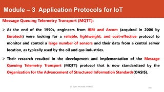 Module – 3 Application Protocols for IoT
Message Queuing Telemetry Transport (MQTT):
 At the end of the 1990s, engineers from IBM and Arcom (acquired in 2006 by
Eurotech) were looking for a reliable, lightweight, and cost-effective protocol to
monitor and control a large number of sensors and their data from a central server
location, as typically used by the oil and gas industries.
 Their research resulted in the development and implementation of the Message
Queuing Telemetry Transport (MQTT) protocol that is now standardized by the
Organization for the Advancement of Structured Information Standards(OASIS).
184
Dr. Syed Mustafa, HKBKCE.
 