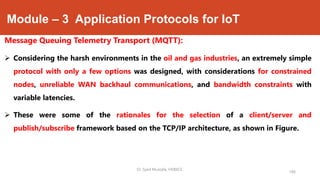 Module – 3 Application Protocols for IoT
Message Queuing Telemetry Transport (MQTT):
 Considering the harsh environments in the oil and gas industries, an extremely simple
protocol with only a few options was designed, with considerations for constrained
nodes, unreliable WAN backhaul communications, and bandwidth constraints with
variable latencies.
 These were some of the rationales for the selection of a client/server and
publish/subscribe framework based on the TCP/IP architecture, as shown in Figure.
186
Dr. Syed Mustafa, HKBKCE.
 
