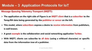 Module – 3 Application Protocols for IoT
Message Queuing Telemetry Transport (MQTT):
 The application on the right side of Figure is an MQTT client that is a subscriber to the
Temp/RH data being generated by the publisher or sensor on the left.
 This model, where subscribers express a desire to receive information from publishers,
is well known.
 A great example is the collaboration and social networking application Twitter.
 With MQTT, clients can subscribe to all data (using a wildcard character) or specific
data from the information tree of a publisher.
189
Dr. Syed Mustafa, HKBKCE.
 