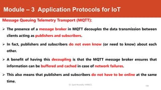 Module – 3 Application Protocols for IoT
Message Queuing Telemetry Transport (MQTT):
 The presence of a message broker in MQTT decouples the data transmission between
clients acting as publishers and subscribers.
 In fact, publishers and subscribers do not even know (or need to know) about each
other.
 A benefit of having this decoupling is that the MQTT message broker ensures that
information can be buffered and cached in case of network failures.
 This also means that publishers and subscribers do not have to be online at the same
time.
190
Dr. Syed Mustafa, HKBKCE.
 
