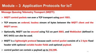 Module – 3 Application Protocols for IoT
Message Queuing Telemetry Transport (MQTT):
 MQTT control packets run over a TCP transport using port 1883.
 TCP ensures an ordered, lossless stream of bytes between the MQTT client and the
MQTT server.
 Optionally, MQTT can be secured using TLS on port 8883, and WebSocket (defined in
RFC 6455) can also be used.
 MQTT is a lightweight protocol because each control packet consists of a 2-byte fixed
header with optional variable header fields and optional payload.
 control packet can contain a payload up to 256 MB.
191
Dr. Syed Mustafa, HKBKCE.
 