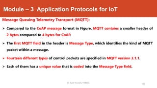 Module – 3 Application Protocols for IoT
Message Queuing Telemetry Transport (MQTT):
 Compared to the CoAP message format in Figure, MQTT contains a smaller header of
2 bytes compared to 4 bytes for CoAP.
 The first MQTT field in the header is Message Type, which identifies the kind of MQTT
packet within a message.
 Fourteen different types of control packets are specified in MQTT version 3.1.1.
 Each of them has a unique value that is coded into the Message Type field.
193
Dr. Syed Mustafa, HKBKCE.
 