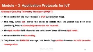 Module – 3 Application Protocols for IoT
Message Queuing Telemetry Transport (MQTT):
 The next field in the MQTT header is DUP (Duplication Flag).
 This flag, when set, allows the client to notate that the packet has been sent
previously, but an acknowledgement was not received.
 The QoS header field allows for the selection of three different QoS levels.
 The next field is the Retain flag.
 Only found in a PUBLISH message , the Retain flag notifies the server to hold onto the
message data.
196
Dr. Syed Mustafa, HKBKCE.
 