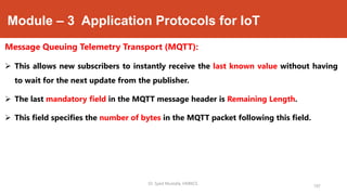 Module – 3 Application Protocols for IoT
Message Queuing Telemetry Transport (MQTT):
 This allows new subscribers to instantly receive the last known value without having
to wait for the next update from the publisher.
 The last mandatory field in the MQTT message header is Remaining Length.
 This field specifies the number of bytes in the MQTT packet following this field.
197
Dr. Syed Mustafa, HKBKCE.
 