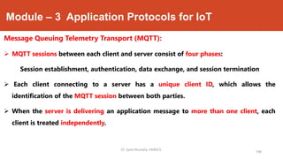 Module – 3 Application Protocols for IoT
Message Queuing Telemetry Transport (MQTT):
 MQTT sessions between each client and server consist of four phases:
Session establishment, authentication, data exchange, and session termination
 Each client connecting to a server has a unique client ID, which allows the
identification of the MQTT session between both parties.
 When the server is delivering an application message to more than one client, each
client is treated independently.
198
Dr. Syed Mustafa, HKBKCE.
 