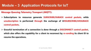 Module – 3 Application Protocols for IoT
Message Queuing Telemetry Transport (MQTT):
 Subscriptions to resources generate SUBSCRIBE/SUBACK control packets, while
unsubscription is performed through the exchange of UNSUBSCRIBE/UNSUBACK
control packets.
 Graceful termination of a connection is done through a DISCONNECT control packet,
which also offers the capability for a client to reconnect by re-sending its client ID to
resume the operations.
199
Dr. Syed Mustafa, HKBKCE.
 
