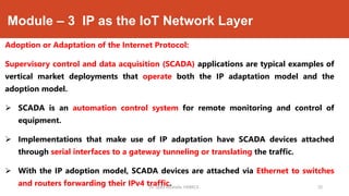 Module – 3 IP as the IoT Network Layer
Adoption or Adaptation of the Internet Protocol:
Supervisory control and data acquisition (SCADA) applications are typical examples of
vertical market deployments that operate both the IP adaptation model and the
adoption model.
 SCADA is an automation control system for remote monitoring and control of
equipment.
 Implementations that make use of IP adaptation have SCADA devices attached
through serial interfaces to a gateway tunneling or translating the traffic.
 With the IP adoption model, SCADA devices are attached via Ethernet to switches
and routers forwarding their IPv4 traffic.Dr. Syed Mustafa, HKBKCE. `20
 