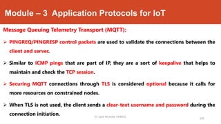 Module – 3 Application Protocols for IoT
Message Queuing Telemetry Transport (MQTT):
 PINGREQ/PINGRESP control packets are used to validate the connections between the
client and server.
 Similar to ICMP pings that are part of IP, they are a sort of keepalive that helps to
maintain and check the TCP session.
 Securing MQTT connections through TLS is considered optional because it calls for
more resources on constrained nodes.
 When TLS is not used, the client sends a clear-text username and password during the
connection initiation.
200
Dr. Syed Mustafa, HKBKCE.
 