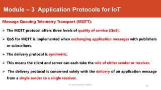 Module – 3 Application Protocols for IoT
Message Queuing Telemetry Transport (MQTT):
 The MQTT protocol offers three levels of quality of service (QoS).
 QoS for MQTT is implemented when exchanging application messages with publishers
or subscribers.
 The delivery protocol is symmetric.
 This means the client and server can each take the role of either sender or receiver.
 The delivery protocol is concerned solely with the delivery of an application message
from a single sender to a single receiver.
201
Dr. Syed Mustafa, HKBKCE.
 