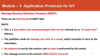 Module – 3 Application Protocols for IoT
Message Queuing Telemetry Transport (MQTT):
These are the three levels of MQTT QoS:
QoS 0:
 This is a best-effort and unacknowledged data service referred to as “at most once”
delivery.
 The publisher sends its message one time to a server, which transmits it once to the
subscribers.
 No response is sent by the receiver, and no retry is performed by the sender.
 The message arrives at the receiver either once or not at all. 202
Dr. Syed Mustafa, HKBKCE.
 