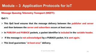 Module – 3 Application Protocols for IoT
Message Queuing Telemetry Transport (MQTT):
QoS 1:
 This QoS level ensures that the message delivery between the publisher and server
and then between the server and subscribers occurs at least once.
 In PUBLISH and PUBACK packets, a packet identifier is included in the variable header.
 If the message is not acknowledged by a PUBACK packet, it is sent again.
 This level guarantees “at least once” delivery.
203
Dr. Syed Mustafa, HKBKCE.
 