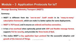 Module – 3 Application Protocols for IoT
Message Queuing Telemetry Transport (MQTT):
Summary:
 MQTT is different from the “one-to-one” CoAP model in its “many-to-many”
subscription framework, which can make it a better option for some deployments.
 MQTT is TCP-based, and it ensures an ordered and lossless connection.
 It has a low overhead when optionally paired with UDP and flexible message format,
supports TLS for security, and provides for three levels of QoS.
 This makes MQTT a key application layer protocol for the successful adoption and
growth of the Internet of Things.
208
Dr. Syed Mustafa, HKBKCE.
 