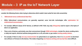 Module – 3 IP as the IoT Network Layer
Adoption or Adaptation of the Internet Protocol:
consider the following factors when trying to determine which model is best suited for last-mile connectivity:
1. Bidirectional versus unidirectional data flow:
 While bidirectional communications are generally expected, some last-mile technologies offer optimization for
unidirectional communication.
 For example, different classes of IoT devices, as defined in RFC 7228, may only infrequently need to report a few bytes of
data to an application.
 These sorts of devices, particularly ones that communicate through LPWA technologies, include fire alarms sending alerts
or daily test reports, electrical switches being pushed on or off, and water or gas meters sending weekly indexes.
 for example, if there is only one-way communication to upload data to an application, then it is not possible to download
new software or firmware to the devices. This makes integrating new features and bug and security fixes more difficult.
Dr. Syed Mustafa, HKBKCE. `22
 