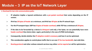 Module – 3 IP as the IoT Network Layer
2. Overhead for last-mile communications paths:
 IP adoption implies a layered architecture with a per-packet overhead that varies depending on the IP
version.
 IPv4 has 20 bytes of header at a minimum, and IPv6 has 40 bytes at the IP network layer.
 For the IP transport layer, UDP has 8 bytes of header overhead, while TCP has a minimum of 20 bytes.
 If the data to be forwarded by a device is infrequent and only a few bytes, we can potentially have more
header overhead than device data—again, particularly in the case of LPWA technologies.
 Consequently, decide whether the IP adoption model is necessary and how it can be optimized.
 This consideration applies to control plane traffic that is run over IP for low-bandwidth, last-mile links.
 Routing protocol and other verbose network services may either not be required or call for optimization.
Dr. Syed Mustafa, HKBKCE. `23
 