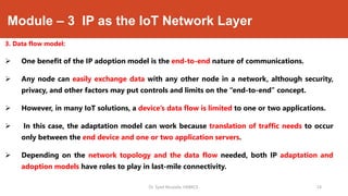 Module – 3 IP as the IoT Network Layer
3. Data flow model:
 One benefit of the IP adoption model is the end-to-end nature of communications.
 Any node can easily exchange data with any other node in a network, although security,
privacy, and other factors may put controls and limits on the “end-to-end” concept.
 However, in many IoT solutions, a device’s data flow is limited to one or two applications.
 In this case, the adaptation model can work because translation of traffic needs to occur
only between the end device and one or two application servers.
 Depending on the network topology and the data flow needed, both IP adaptation and
adoption models have roles to play in last-mile connectivity.
Dr. Syed Mustafa, HKBKCE. `24
 