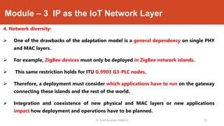 Module – 3 IP as the IoT Network Layer
4. Network diversity:
 One of the drawbacks of the adaptation model is a general dependency on single PHY
and MAC layers.
 For example, ZigBee devices must only be deployed in ZigBee network islands.
 This same restriction holds for ITU G.9903 G3-PLC nodes.
 Therefore, a deployment must consider which applications have to run on the gateway
connecting these islands and the rest of the world.
 Integration and coexistence of new physical and MAC layers or new applications
impact how deployment and operations have to be planned.
Dr. Syed Mustafa, HKBKCE. `25
 