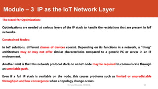 Module – 3 IP as the IoT Network Layer
The Need for Optimization:
Optimizations are needed at various layers of the IP stack to handle the restrictions that are present in IoT
networks.
Constrained Nodes:
In IoT solutions, different classes of devices coexist. Depending on its functions in a network, a “thing”
architecture may or may not offer similar characteristics compared to a generic PC or server in an IT
environment.
Another limit is that this network protocol stack on an IoT node may be required to communicate through
an unreliable path.
Even if a full IP stack is available on the node, this causes problems such as limited or unpredictable
throughput and low convergence when a topology change occurs.
Dr. Syed Mustafa, HKBKCE. `26
 