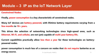 Module – 3 IP as the IoT Network Layer
Constrained Nodes:
Finally, power consumption is a key characteristic of constrained nodes.
Many IoT devices are battery powered, with lifetime battery requirements varying from a
few months to 10+ years.
This drives the selection of networking technologies since high-speed ones, such as
Ethernet, Wi-Fi, and cellular, are not (yet) capable of multi-year battery life.
Current capabilities practically allow less than a year for these technologies on battery-
powered nodes.
power consumption is much less of a concern on nodes that do not require batteries as an
energy source. Dr. Syed Mustafa, HKBKCE. `27
 
