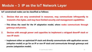 Module – 3 IP as the IoT Network Layer
IoT constrained nodes can be classified as follows:
1. Devices that are very constrained in resources, may communicate infrequently to
transmit a few bytes, and may have limited security and management capabilities:
• This drives the need for the IP adaptation model, where nodes communicate through
gateways and proxies.
2. Devices with enough power and capacities to implement a stripped downIP stack or
non-IP stack:
• implement either an optimized IP stack and directly communicate with application servers
(adoption model) or go for an IP or non-IP stack and communicate through gateways and
proxies (adaptation model).
Dr. Syed Mustafa, HKBKCE. `28
 