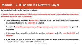 Module – 3 IP as the IoT Network Layer
IoT constrained nodes can be classified as follows:
3. Devices that are similar to generic PCs in terms of computing and power resources but have constrained
networking capacities, such as bandwidth:
• These nodes usually implement a full IP stack (adoption model), but network design and application
behaviors must cope with the bandwidth constraints.
• The costs of computing power, memory, storage resources, and power consumption are generally
decreasing.
• At the same time, networking technologies continue to improve and offer more bandwidth and
reliability.
• In the future, the push to optimize IP for constrained nodes will lessen as technology improvements
and cost decreases address many of these challenges.
Dr. Syed Mustafa, HKBKCE. `29
 