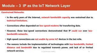 Module – 3 IP as the IoT Network Layer
Constrained Networks:
• In the early years of the Internet, network bandwidth capacity was restrained due to
technical limitations.
• Connections often depended on low-speed modems for transferring data.
• However, these low-speed connections demonstrated that IP could run over low-
bandwidth networks.
• high-speed connections are not usable by some IoT devices in the last mile.
• The reasons include the implementation of technologies with low bandwidth, limited
distance and bandwidth due to regulated transmit power, and lack of or limited
network services. Dr. Syed Mustafa, HKBKCE. `30
 